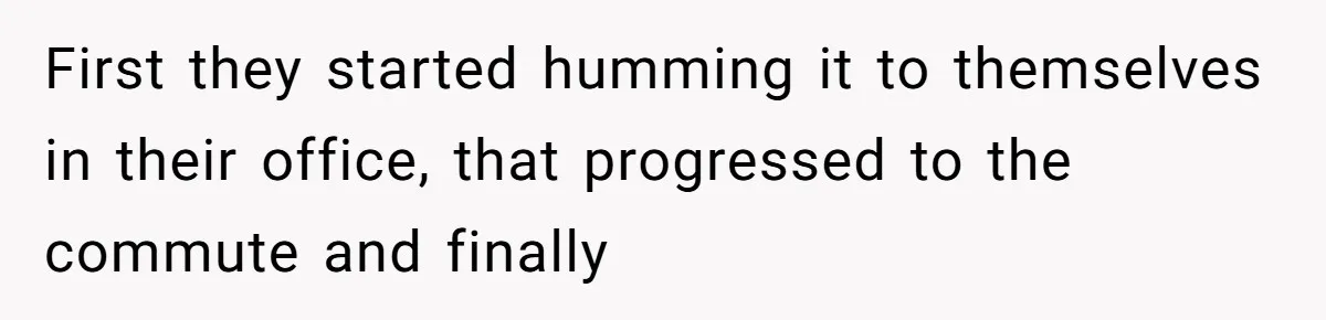 First they started humming it to themselves in their office, that progressed to the commute and finally
