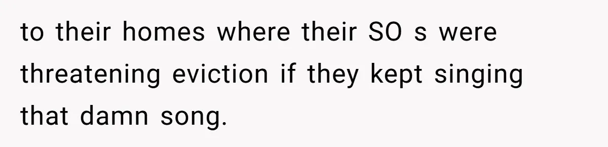 to their homes where their SO s were threatening eviction if they kept singing that damn song.