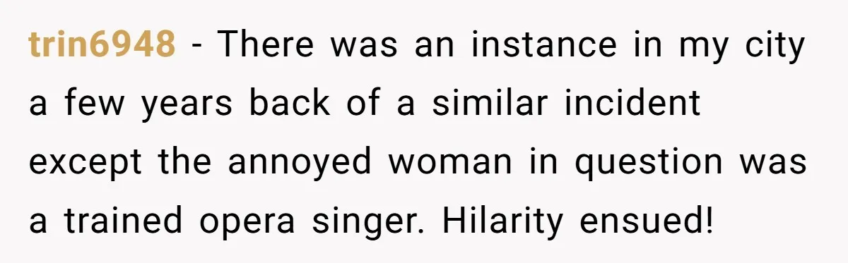 trin6948 − There was an instance in my city a few years back of a similar incident except the annoyed woman in question was a trained opera singer. Hilarity ensued!