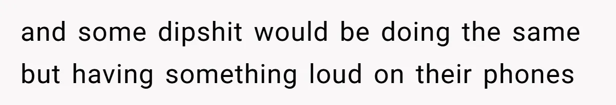 and some dipshit would be doing the same but having something loud on their phones