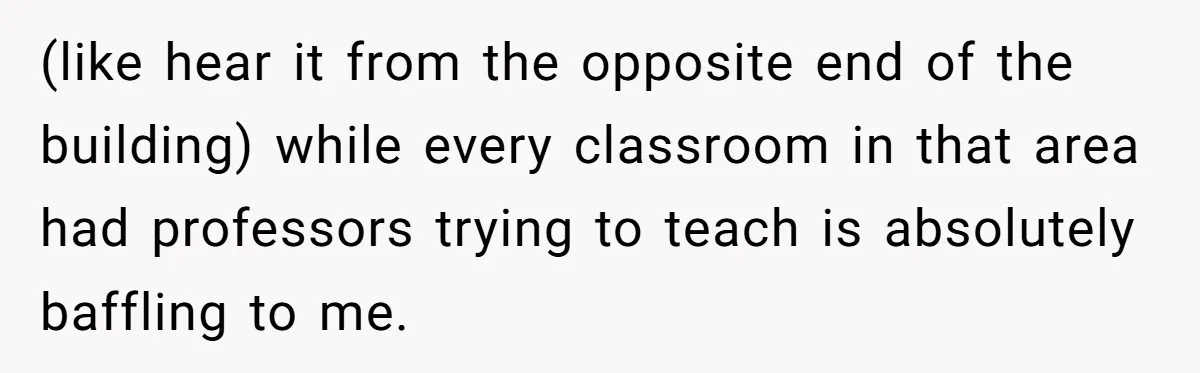 (like hear it from the opposite end of the building) while every classroom in that area had professors trying to teach is absolutely baffling to me.