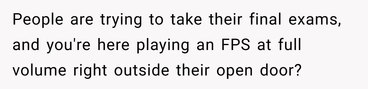 People are trying to take their final exams, and you're here playing an FPS at full volume right outside their open door?