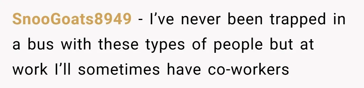 SnooGoats8949 − I’ve never been trapped in a bus with these types of people but at work I’ll sometimes have co-workers