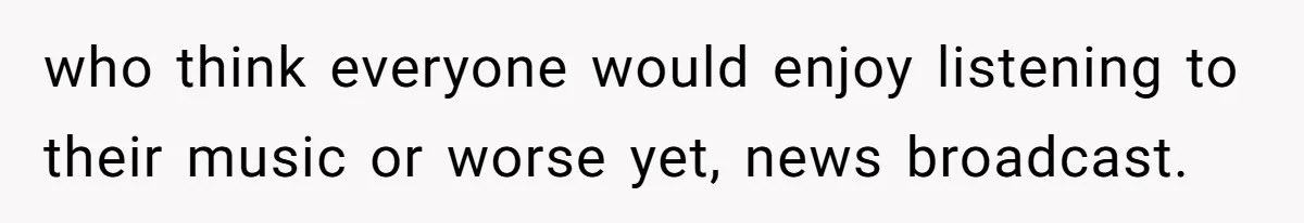 who think everyone would enjoy listening to their music or worse yet, news broadcast.