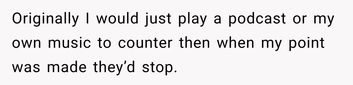 Originally I would just play a podcast or my own music to counter then when my point was made they’d stop.