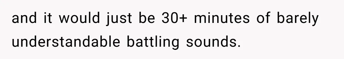 and it would just be 30+ minutes of barely understandable battling sounds.