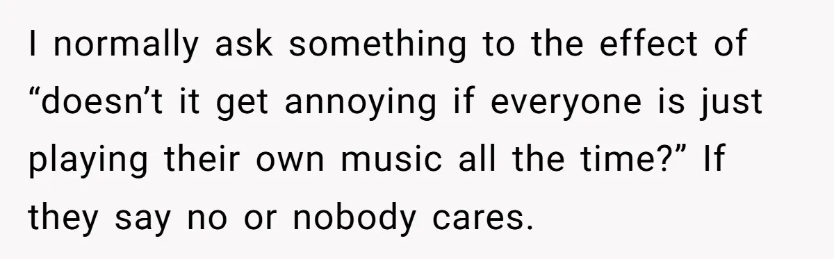 I normally ask something to the effect of “doesn’t it get annoying if everyone is just playing their own music all the time?” If they say no or nobody cares.