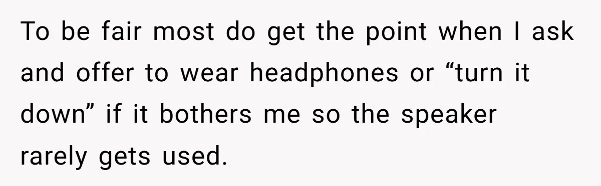To be fair most do get the point when I ask and offer to wear headphones or “turn it down” if it bothers me so the speaker rarely gets used.