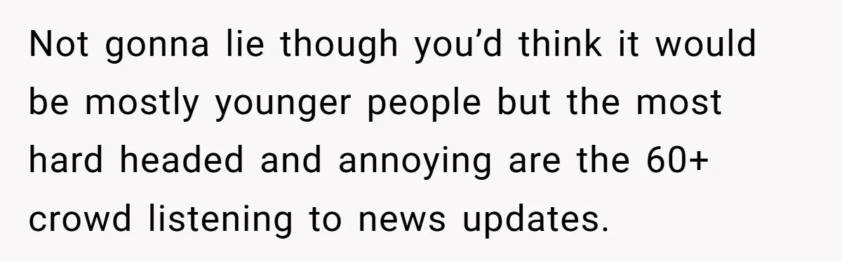 Not gonna lie though you’d think it would be mostly younger people but the most hard headed and annoying are the 60+ crowd listening to news updates.