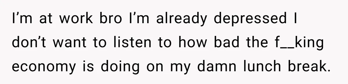 I’m at work bro I’m already depressed I don’t want to listen to how bad the f__king economy is doing on my damn lunch break.