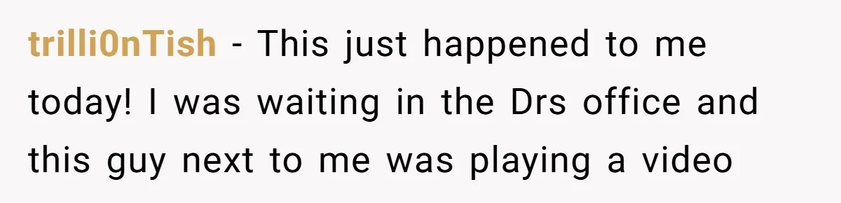 trilli0nTish − This just happened to me today! I was waiting in the Drs office and this guy next to me was playing a video