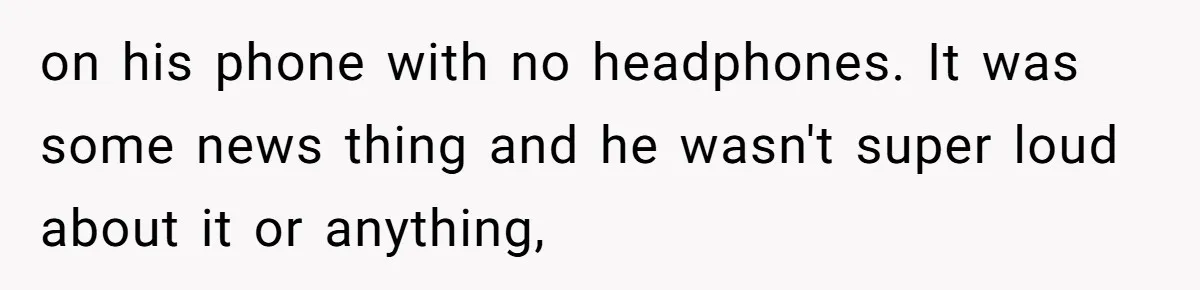 on his phone with no headphones. It was some news thing and he wasn't super loud about it or anything,