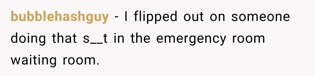 bubblehashguy − I flipped out on someone doing that s__t in the emergency room waiting room.