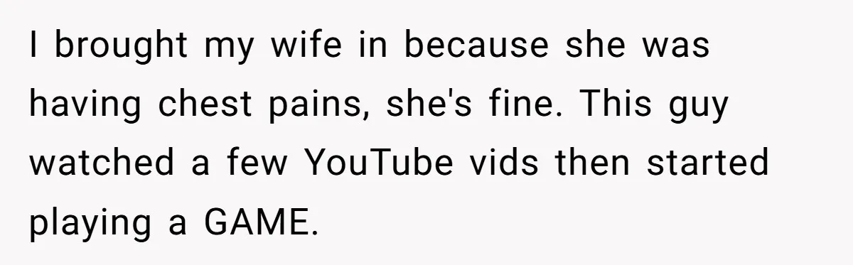 I brought my wife in because she was having chest pains, she's fine. This guy watched a few YouTube vids then started playing a GAME.