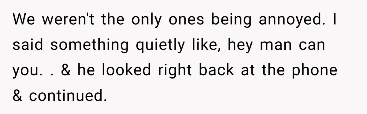 We weren't the only ones being annoyed. I said something quietly like, hey man can you. . & he looked right back at the phone & continued.