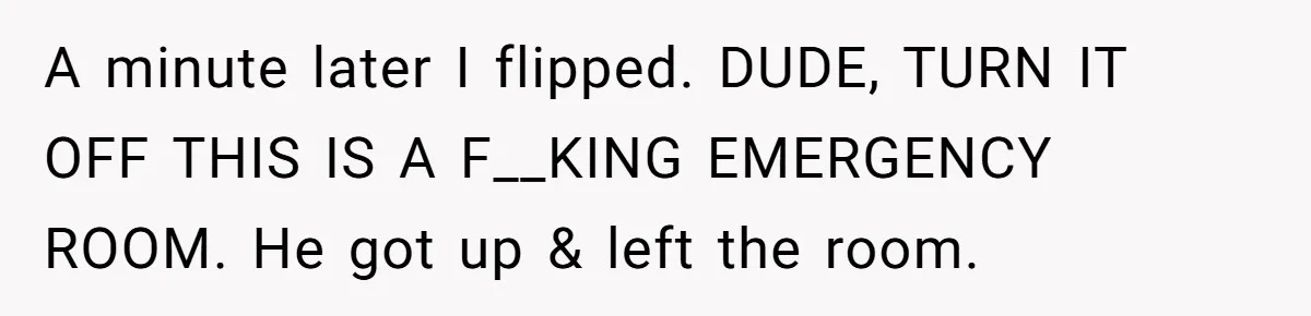 A minute later I flipped. DUDE, TURN IT OFF THIS IS A F__KING EMERGENCY ROOM. He got up & left the room.