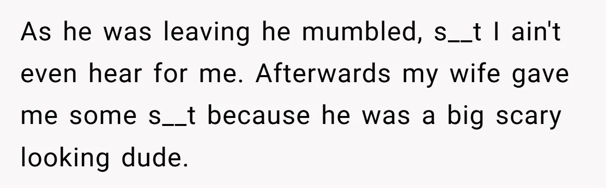 As he was leaving he mumbled, s__t I ain't even hear for me. Afterwards my wife gave me some s__t because he was a big scary looking dude.