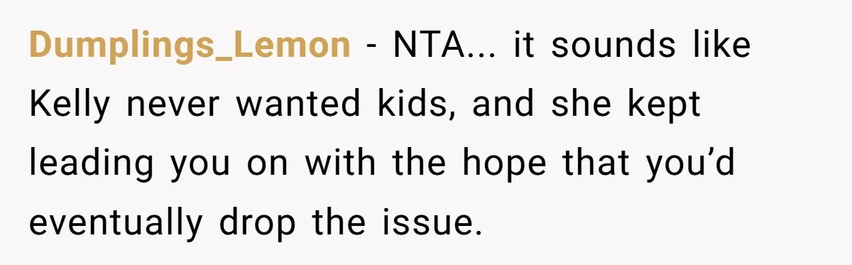 Dumplings_Lemon - NTA... it sounds like Kelly never wanted kids, and she kept leading you on with the hope that you’d eventually drop the issue.