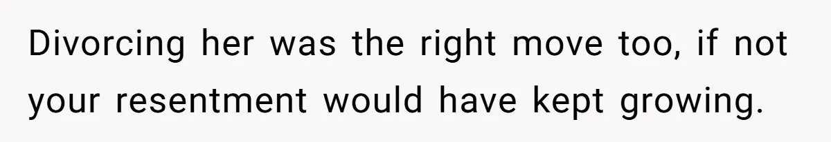 Divorcing her was the right move too, if not your resentment would have kept growing.