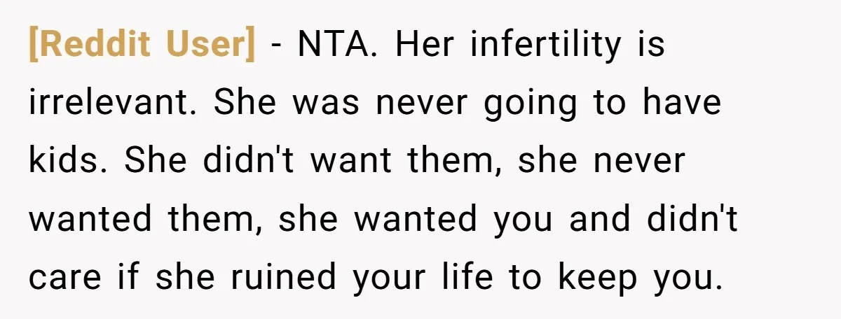 [Reddit User] - NTA. Her infertility is irrelevant. She was never going to have kids. She didn't want them, she never wanted them, she wanted you and didn't care if...