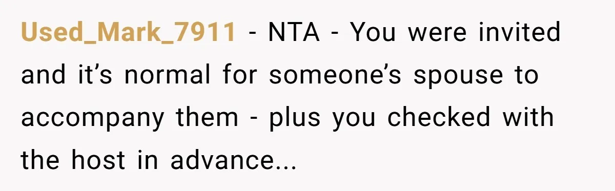 Used_Mark_7911 - NTA - You were invited and it’s normal for someone’s spouse to accompany them - plus you checked with the host in advance...