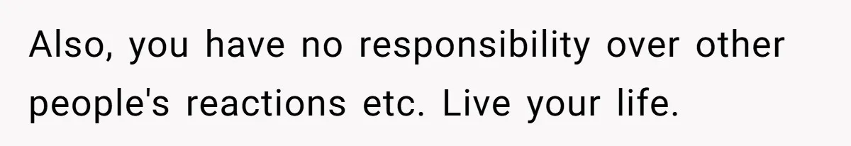 Also, you have no responsibility over other people's reactions etc. Live your life.