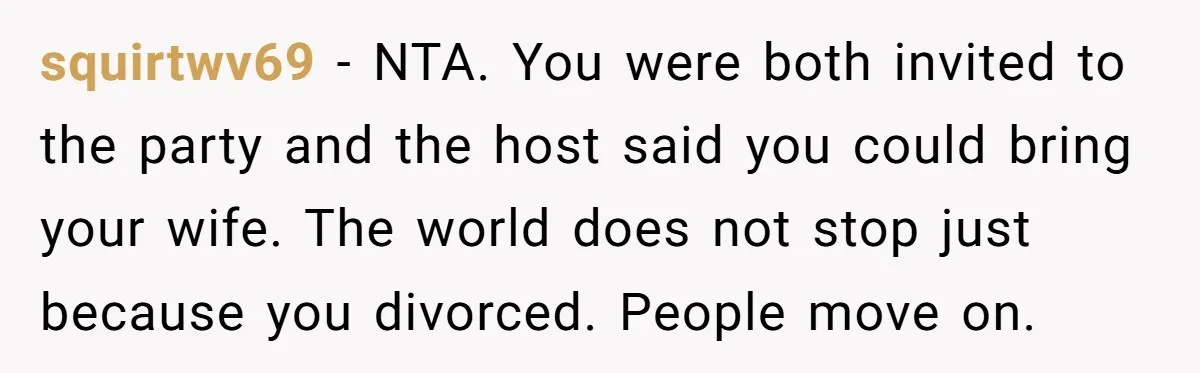 squirtwv69 - NTA. You were both invited to the party and the host said you could bring your wife. The world does not stop just because you divorced. People move...