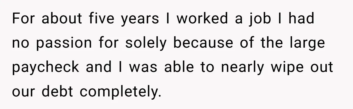 For about five years I worked a job I had no passion for solely because of the large paycheck and I was able to nearly wipe out our debt completely.