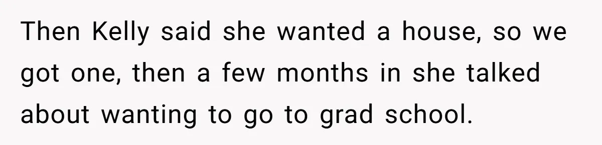 Then Kelly said she wanted a house, so we got one, then a few months in she talked about wanting to go to grad school.