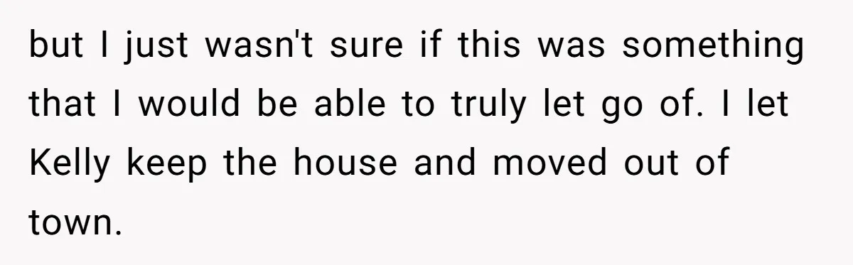but I just wasn't sure if this was something that I would be able to truly let go of. I let Kelly keep the house and moved out of town.