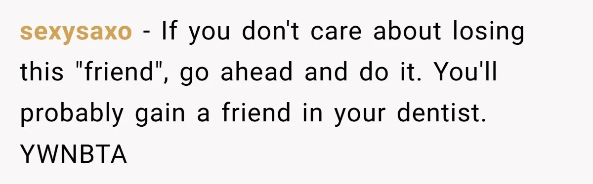 sexysaxo - If you don't care about losing this "friend", go ahead and do it. You'll probably gain a friend in your dentist. YWNBTA