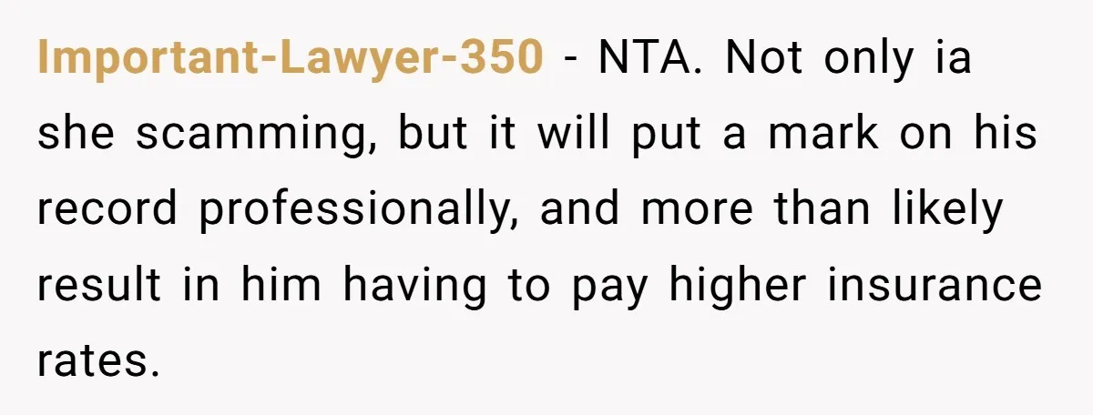 Important-Lawyer-350 - NTA. Not only ia she scamming, but it will put a mark on his record professionally, and more than likely result in him having to pay higher insurance...