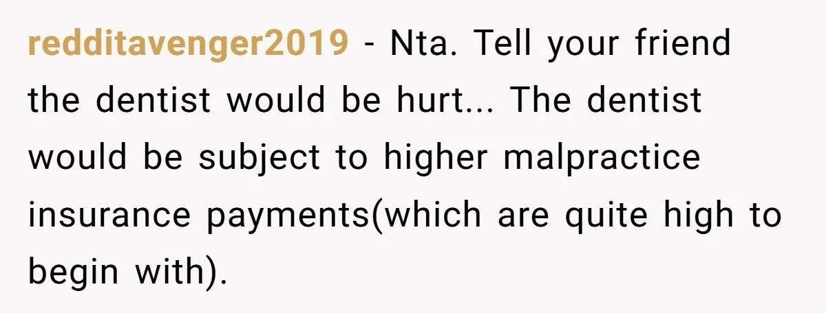 redditavenger2019 - Nta. Tell your friend the dentist would be hurt... The dentist would be subject to higher malpractice insurance payments(which are quite high to begin with).
