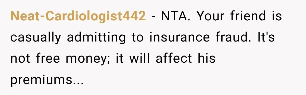 Neat-Cardiologist442 - NTA. Your friend is casually admitting to insurance fraud. It's not free money; it will affect his premiums...