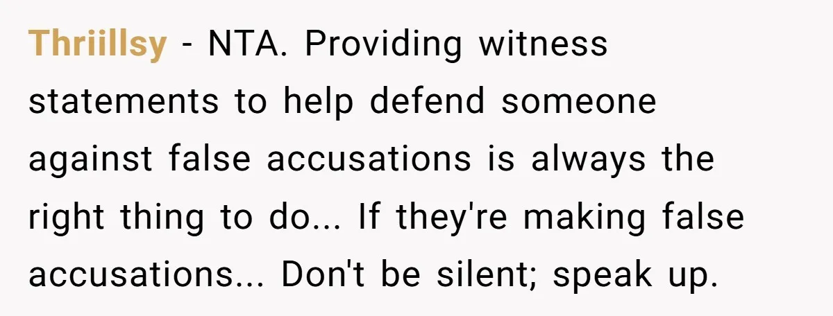 Thriillsy - NTA. Providing witness statements to help defend someone against false accusations is always the right thing to do... If they're making false accusations... Don't be silent; speak up.
