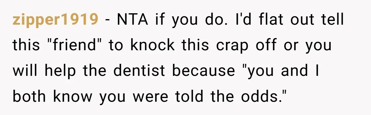 zipper1919 - NTA if you do. I'd flat out tell this "friend" to knock this crap off or you will help the dentist because "you and I both know you...