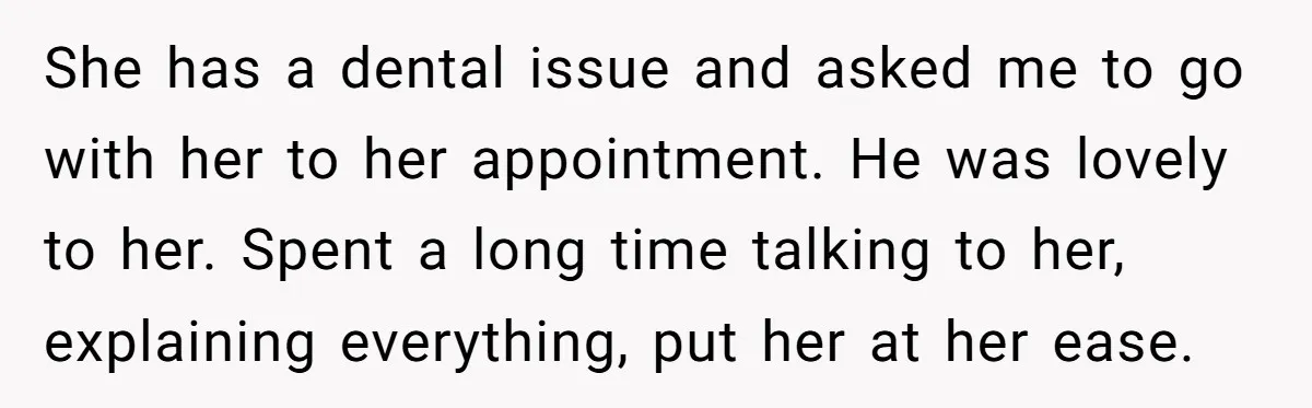 She has a dental issue and asked me to go with her to her appointment. He was lovely to her. Spent a long time talking to her, explaining everything, put...
