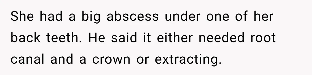 She had a big abscess under one of her back teeth. He said it either needed root canal and a crown or extracting.