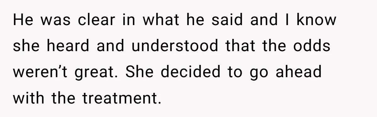 He was clear in what he said and I know she heard and understood that the odds weren’t great. She decided to go ahead with the treatment.