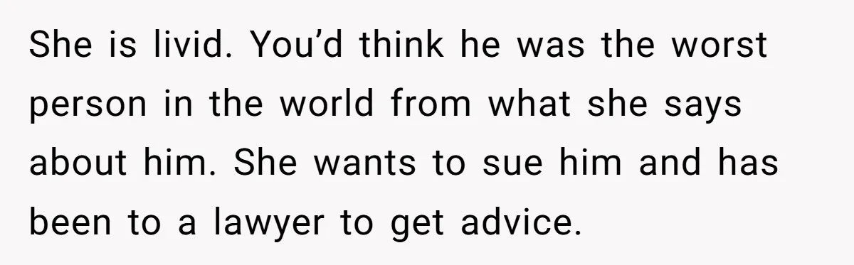 She is livid. You’d think he was the worst person in the world from what she says about him. She wants to sue him and has been to a lawyer...