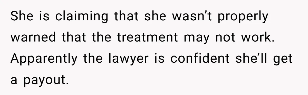 She is claiming that she wasn’t properly warned that the treatment may not work. Apparently the lawyer is confident she’ll get a payout.