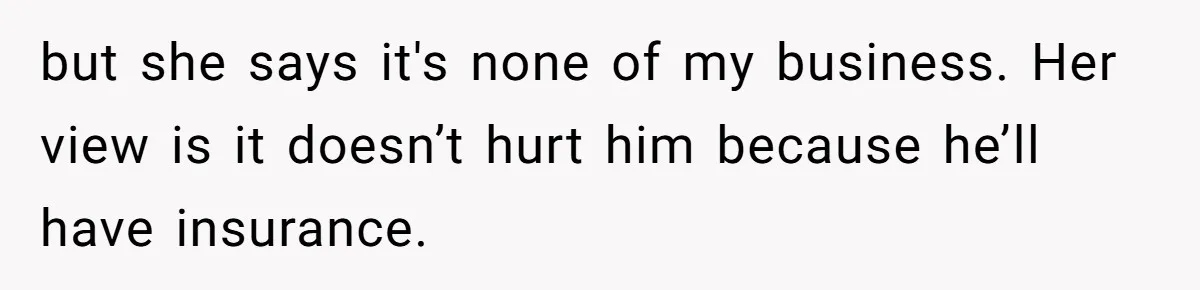 but she says it's none of my business. Her view is it doesn’t hurt him because he’ll have insurance.