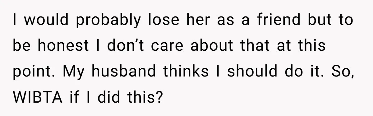 I would probably lose her as a friend but to be honest I don’t care about that at this point. My husband thinks I should do it. So, WIBTA if...