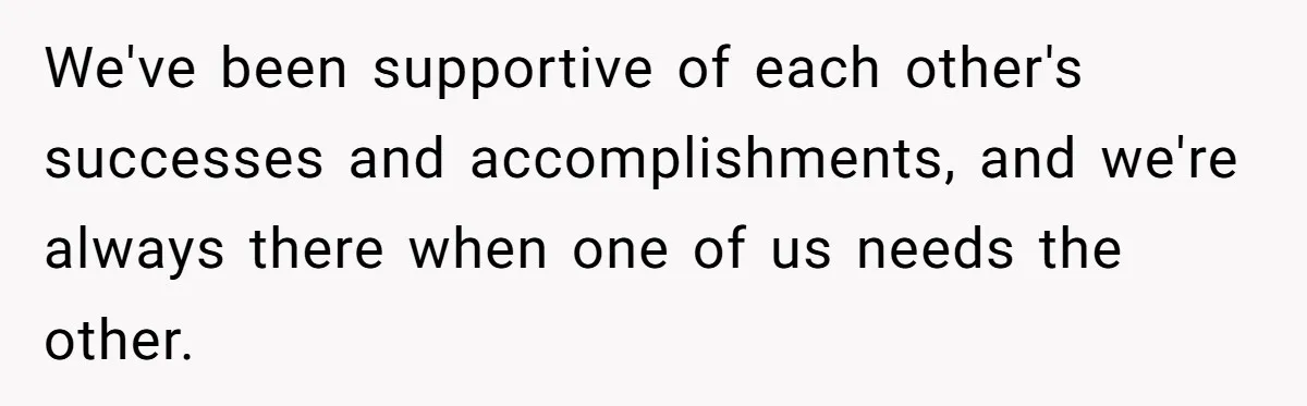 We've been supportive of each other's successes and accomplishments, and we're always there when one of us needs the other.