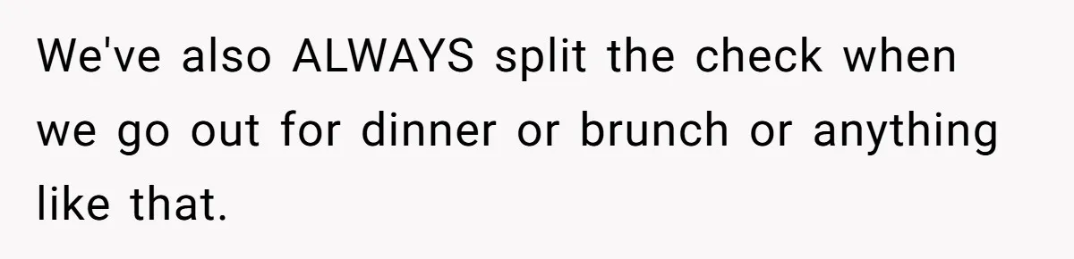 We've also ALWAYS split the check when we go out for dinner or brunch or anything like that.