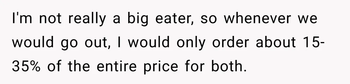 I'm not really a big eater, so whenever we would go out, I would only order about 15-35% of the entire price for both.