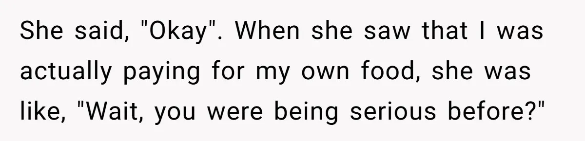 She said, "Okay". When she saw that I was actually paying for my own food, she was like, "Wait, you were being serious before?"