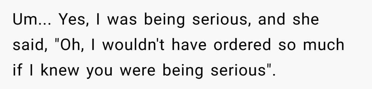 Um... Yes, I was being serious, and she said, "Oh, I wouldn't have ordered so much if I knew you were being serious".