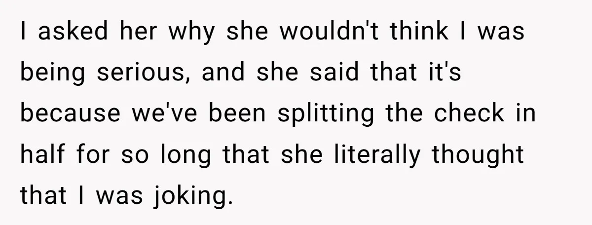 I asked her why she wouldn't think I was being serious, and she said that it's because we've been splitting the check in half for so long that she literally...