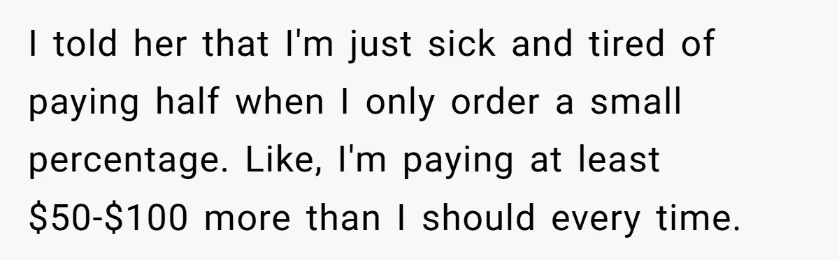 I told her that I'm just sick and tired of paying half when I only order a small percentage. Like, I'm paying at least $50-$100 more than I should every...
